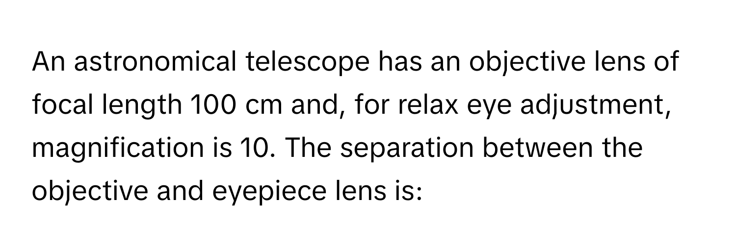 An astronomical telescope has an objective lens of focal length 100 cm and, for relax eye adjustment, magnification is 10. The separation between the objective and eyepiece lens is: