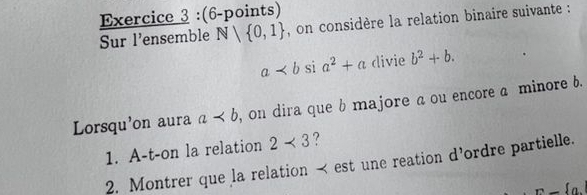 on considère la relation binaire suivante : 
Sur l'ensemble N| 0,1
a divie b^2+b. 
Lorsqu'on aura a , on dira que b majore a ou encore a minore b. 
1. A-t-on la relation 2<3</tex> ? 
2. Montrer que la relation < est une reation d’ordre partielle. 
r-fo