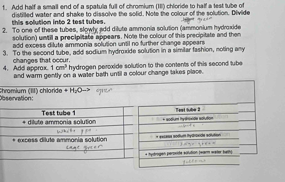 Add half a small end of a spatula full of chromium (III) chloride to half a test tube of 
distilled water and shake to dissolve the solid. Note the colour of the solution. Divide 
this solution into 2 test tubes. 
2. To one of these tubes, slowly add dilute ammonia solution (ammonium hydroxide 
solution) until a precipitate appears. Note the colour of this precipitate and then 
add excess dilute ammonia solution until no further change appears 
3. To the second tube, add sodium hydroxide solution in a similar fashion, noting any 
changes that occur. 
4. Add approx. 1cm^3 hydrogen peroxide solution to the contents of this second tube 
and warm gently on a water bath until a colour change takes place. 
Chromium (III) chloride +H_2O
Observation: 
Test tube 2 
+ sodium hydroxide solution 
+ excess sodium hydroxide solution 
drogen peroxide solution (warm water bath)