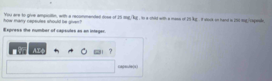 You are to give ampicillin, with a recommended dose of 25 mg/kg , to a child with a mass of 25 kg. If stock on hand is 250 mg/capsule, 
how many capsules should be given? 
Express the number of capsules as an integer. 
AΣφ ? 
capsule(s)