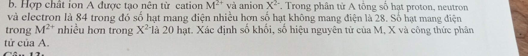 Hợp chất ion A được tạo nên từ cation M^(2+) và anion X^(2-). Trong phân tử A tổng số hạt proton, neutron 
và electron là 84 trong đó số hạt mang điện nhiều hơn số hạt không mang điện là 28. Số hạt mang điện 
trong M^(2+) nhiều hơn trong X^2 Tlà 20 hạt. Xác định số khối, số hiệu nguyên tử của M, X và công thức phân 
tử của A.