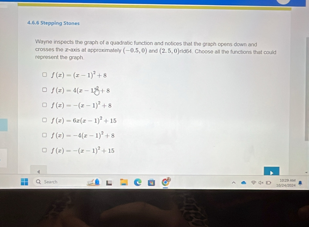 Stepping Stones
Wayne inspects the graph of a quadratic function and notices that the graph opens down and
crosses the æ-axis at approximately (-0.5,0) and (2.5,0) rId64. Choose all the functions that could
represent the graph.
f(x)=(x-1)^2+8
f(x)=4(x-1)^2+8
f(x)=-(x-1)^2+8
f(x)=6x(x-1)^2+15
f(x)=-4(x-1)^2+8
f(x)=-(x-1)^2+15
Search 10:29 AM
10/24/2024