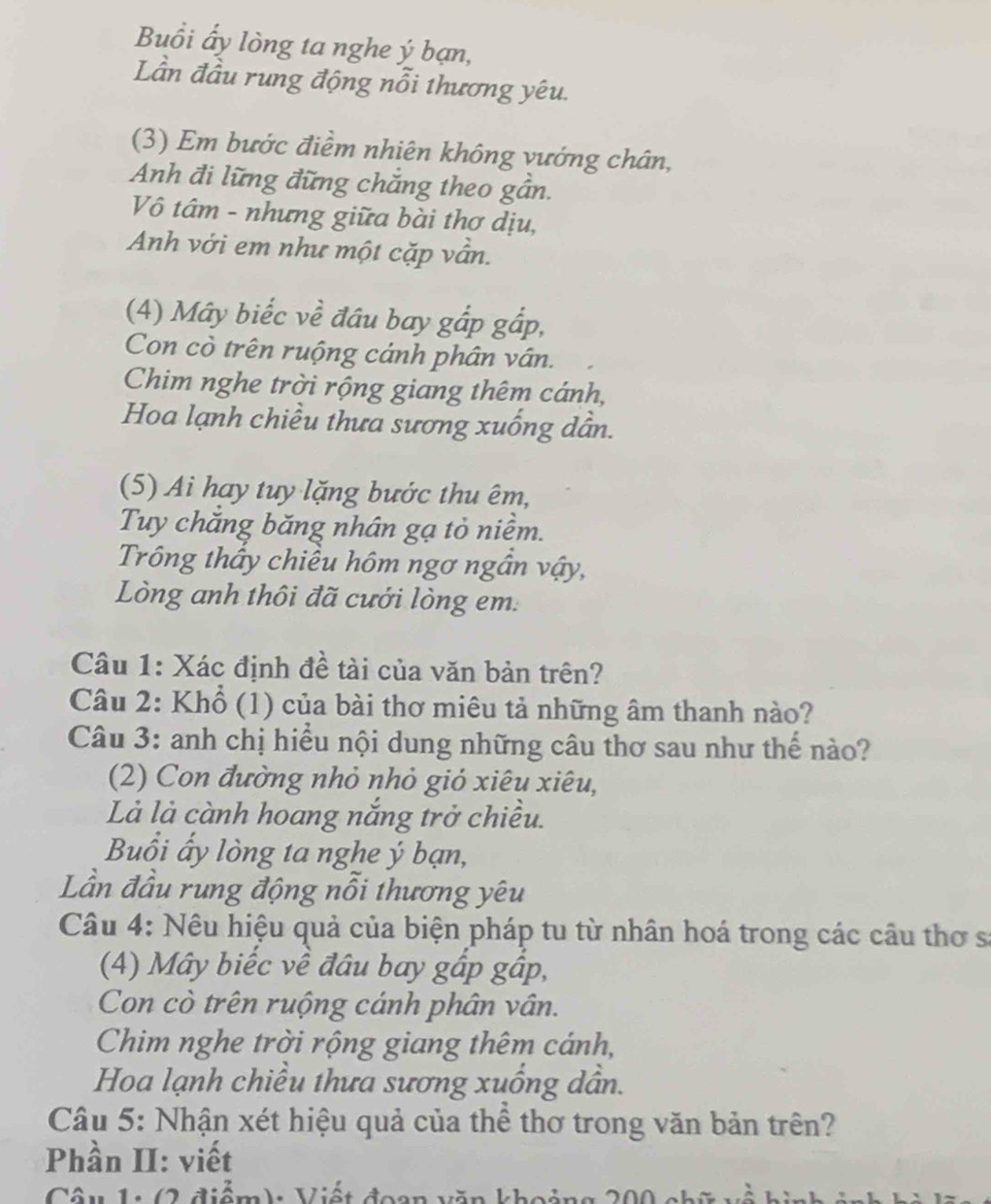 Buổi ấy lòng ta nghe ý bạn, 
Lần đầu rung động nỗi thương yêu. 
(3) Em bước điểm nhiên không vướng chân, 
Anh đi lững đững chắng theo gần. 
Vô tâm - nhưng giữa bài thơ dịu, 
Anh với em như một cặp vẫn. 
(4) Mây biếc về đầu bay gắp gắp, 
Con cò trên ruộng cánh phân vân. 
Chim nghe trời rộng giang thêm cánh, 
Hoa lạnh chiều thưa sương xuống dẫn. 
(5) Ai hay tuy lặng bước thu êm, 
Tuy chăng băng nhân gạ tỏ niềm. 
Trống thấy chiều hôm ngơ ngân vậy, 
Lòng anh thôi đã cưới lòng em: 
Câu 1: Xác định đề tài của văn bản trên? 
Câu 2: Khổ (1) của bài thơ miêu tả những âm thanh nào? 
Câu 3: anh chị hiểu nội dung những câu thơ sau như thế nào? 
(2) Con đường nhỏ nhỏ gió xiêu xiêu, 
Là là cành hoang nắng trở chiều. 
Buổi ấy lòng ta nghe ý bạn, 
Lần đầu rung động nổi thương yêu 
Câu 4: Nêu hiệu quả của biện pháp tu từ nhân hoá trong các câu thơ s: 
(4) Mây biếc về đầu bay gấp gấp, 
Con cò trên ruộng cánh phân vân. 
Chim nghe trời rộng giang thêm cánh, 
Hoa lạnh chiều thưa sương xuống dân. 
Câu 5: Nhận xét hiệu quả của thể thơ trong văn bản trên? 
Phần II: viết 
Câu 1: (2 điểm): Viết đoạn văn khoảng 200 chữ về hin