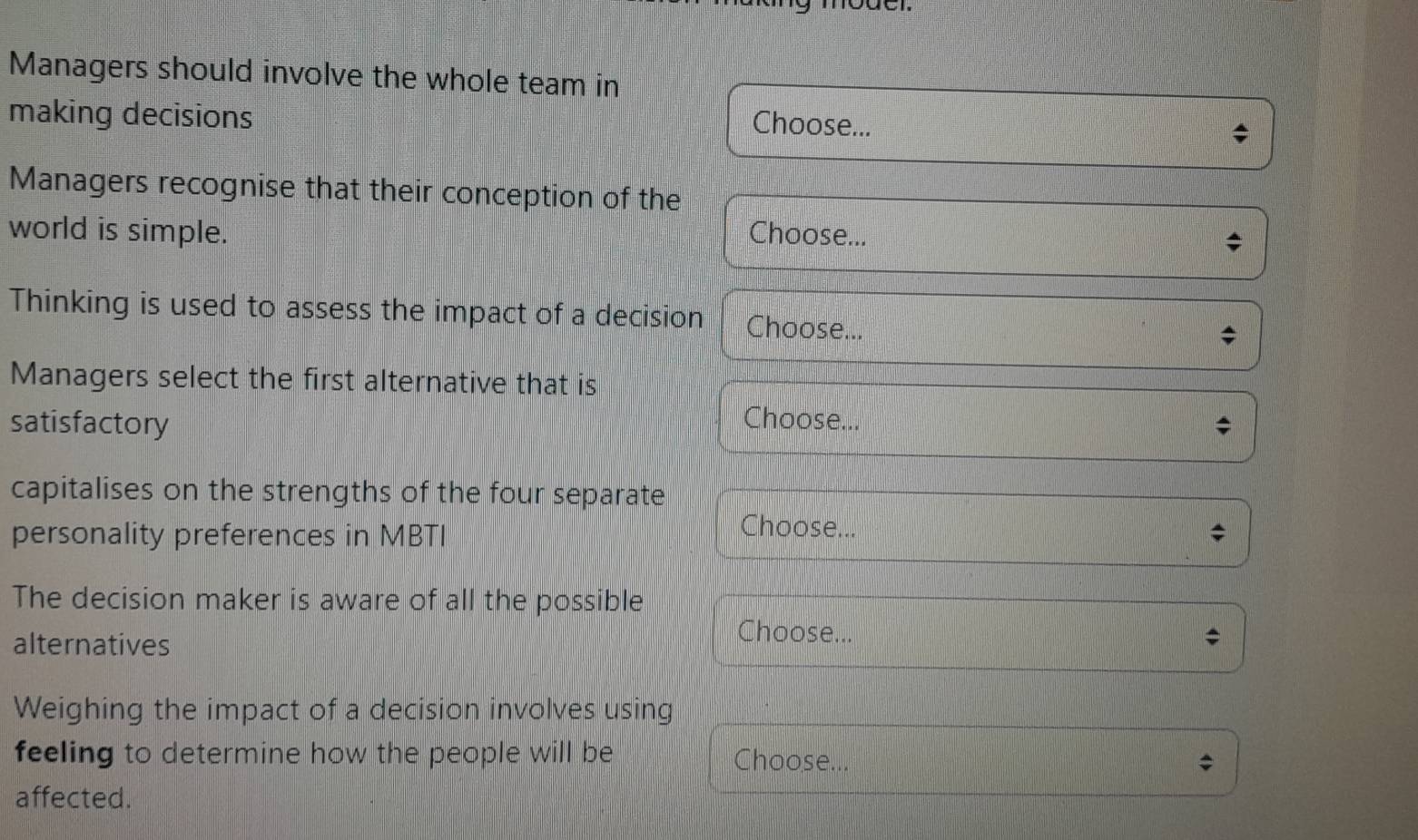 Managers should involve the whole team in 
making decisions 
Choose... 
Managers recognise that their conception of the 
world is simple. Choose... 
* 
Thinking is used to assess the impact of a decision Choose... 

Managers select the first alternative that is 
satisfactory Choose... 
capitalises on the strengths of the four separate 
personality preferences in MBTI 
Choose... 
The decision maker is aware of all the possible 
alternatives 
Choose... 
Weighing the impact of a decision involves using 
feeling to determine how the people will be Choose.. 
affected.