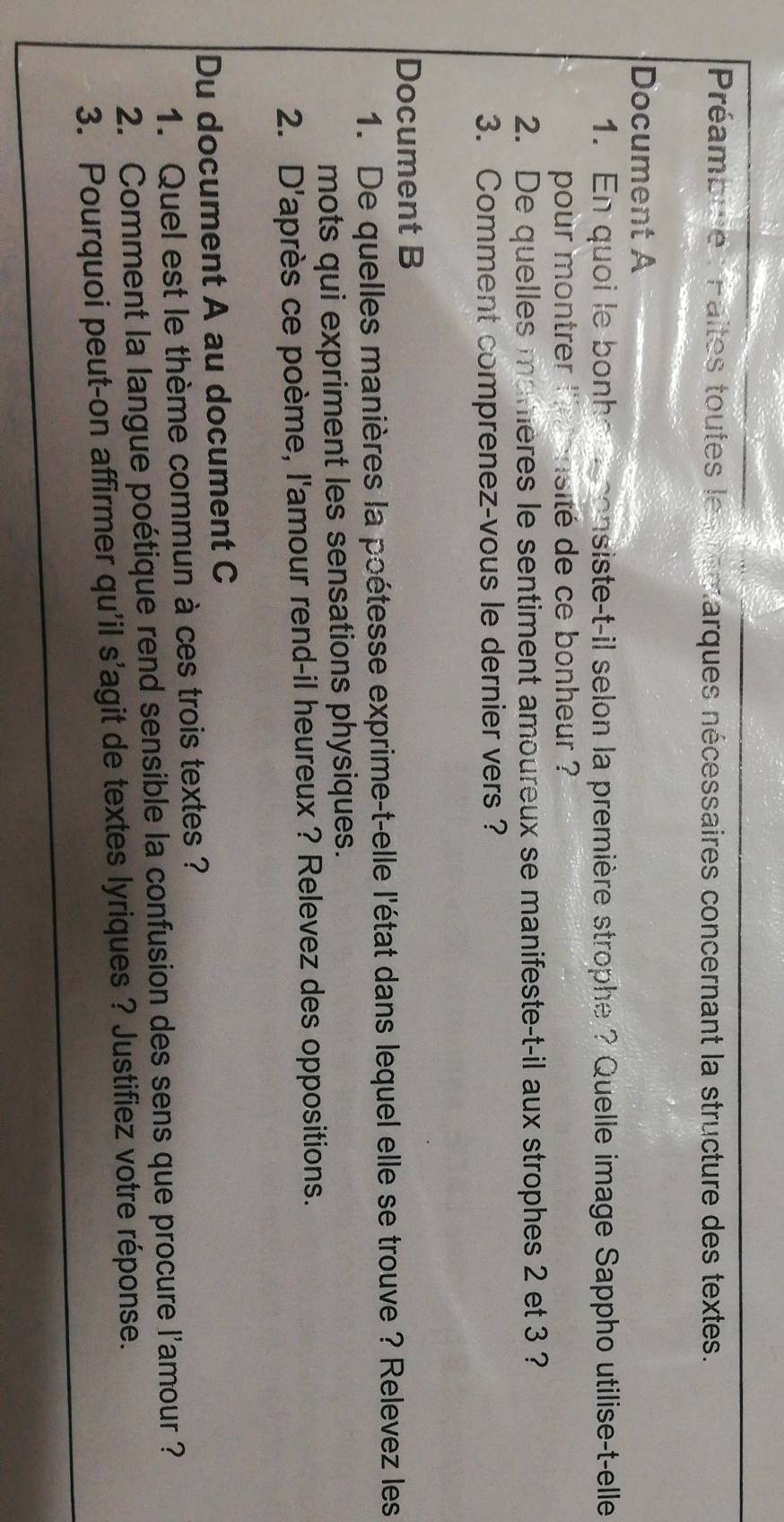 Préambue : Paites toutes les remarques nécessaires concernant la structure des textes. 
Document A 
1. En quoi le bonhe a consiste-t-il selon la première strophe ? Quelle image Sappho utilise-t-elle 
pour montrer '''m ensité de ce bonheur ? 
2. De quelles manières le sentiment amoureux se manifeste-t-il aux strophes 2 et 3 ? 
3. Comment comprenez-vous le dernier vers ? 
Document B 
1. De quelles manières la poétesse exprime-t-elle l'état dans lequel elle se trouve ? Relevez les 
mots qui expriment les sensations physiques. 
2. D'après ce poème, l'amour rend-il heureux ? Relevez des oppositions. 
Du document A au document C 
1. Quel est le thème commun à ces trois textes ? 
2. Comment la langue poétique rend sensible la confusion des sens que procure l'amour ? 
3. Pourquoi peut-on affirmer qu'il s'agit de textes lyriques ? Justifiez votre réponse.