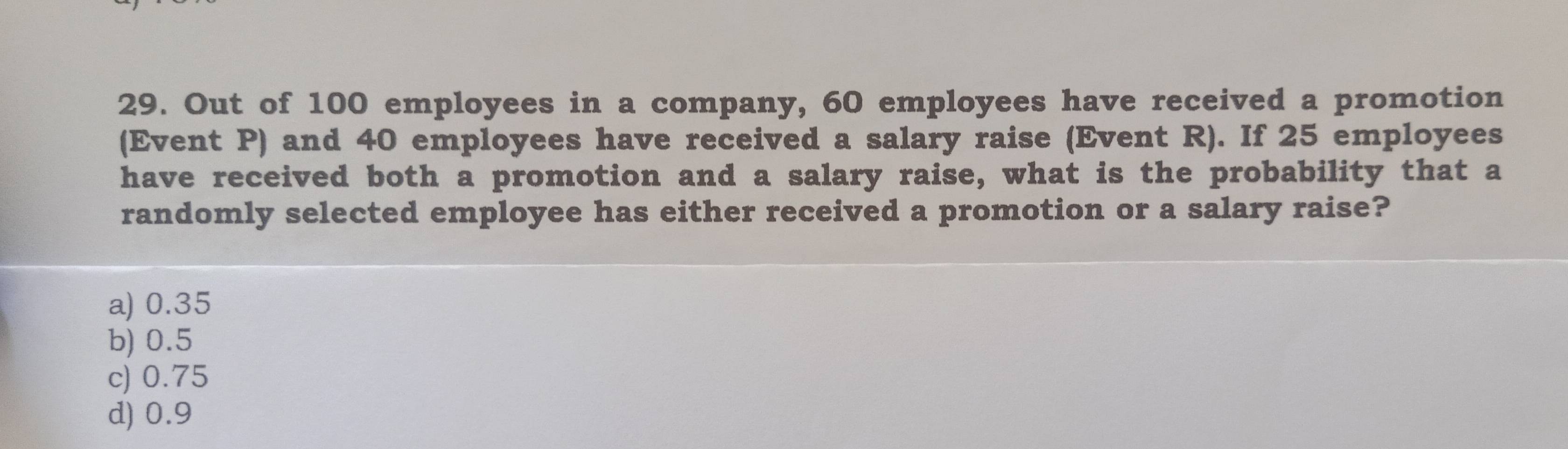 Out of 100 employees in a company, 60 employees have received a promotion
(Event P) and 40 employees have received a salary raise (Event R). If 25 employees
have received both a promotion and a salary raise, what is the probability that a
randomly selected employee has either received a promotion or a salary raise?
a) 0.35
b) 0.5
c) 0.75
d) 0.9