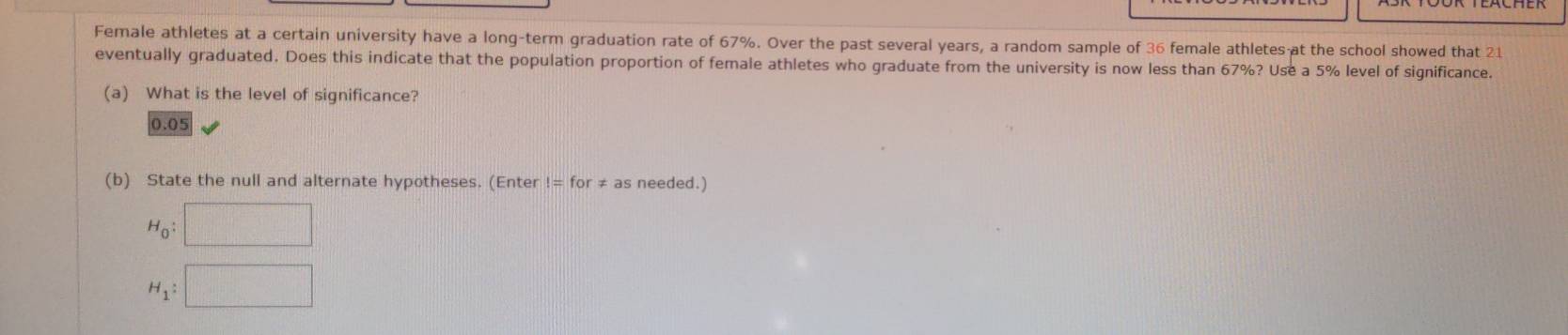 Female athletes at a certain university have a long-term graduation rate of 67%. Over the past several years, a random sample of 36 female athletes at the school showed that 21
eventually graduated. Does this indicate that the population proportion of female athletes who graduate from the university is now less than 67%? Use a 5% level of significance. 
(a) What is the level of significance?
0.05
(b) State the null and alternate hypotheses. (Enter != for ≠ as needed.)
H_0:□
H_1:□