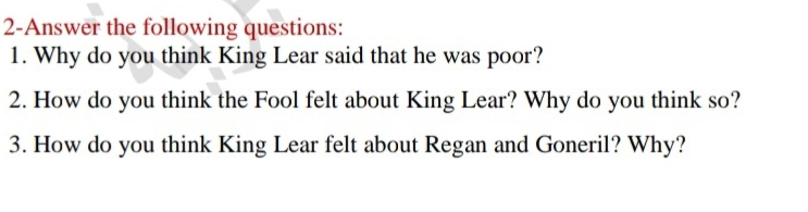 2-Answer the following questions: 
1. Why do you think King Lear said that he was poor? 
2. How do you think the Fool felt about King Lear? Why do you think so? 
3. How do you think King Lear felt about Regan and Goneril? Why?