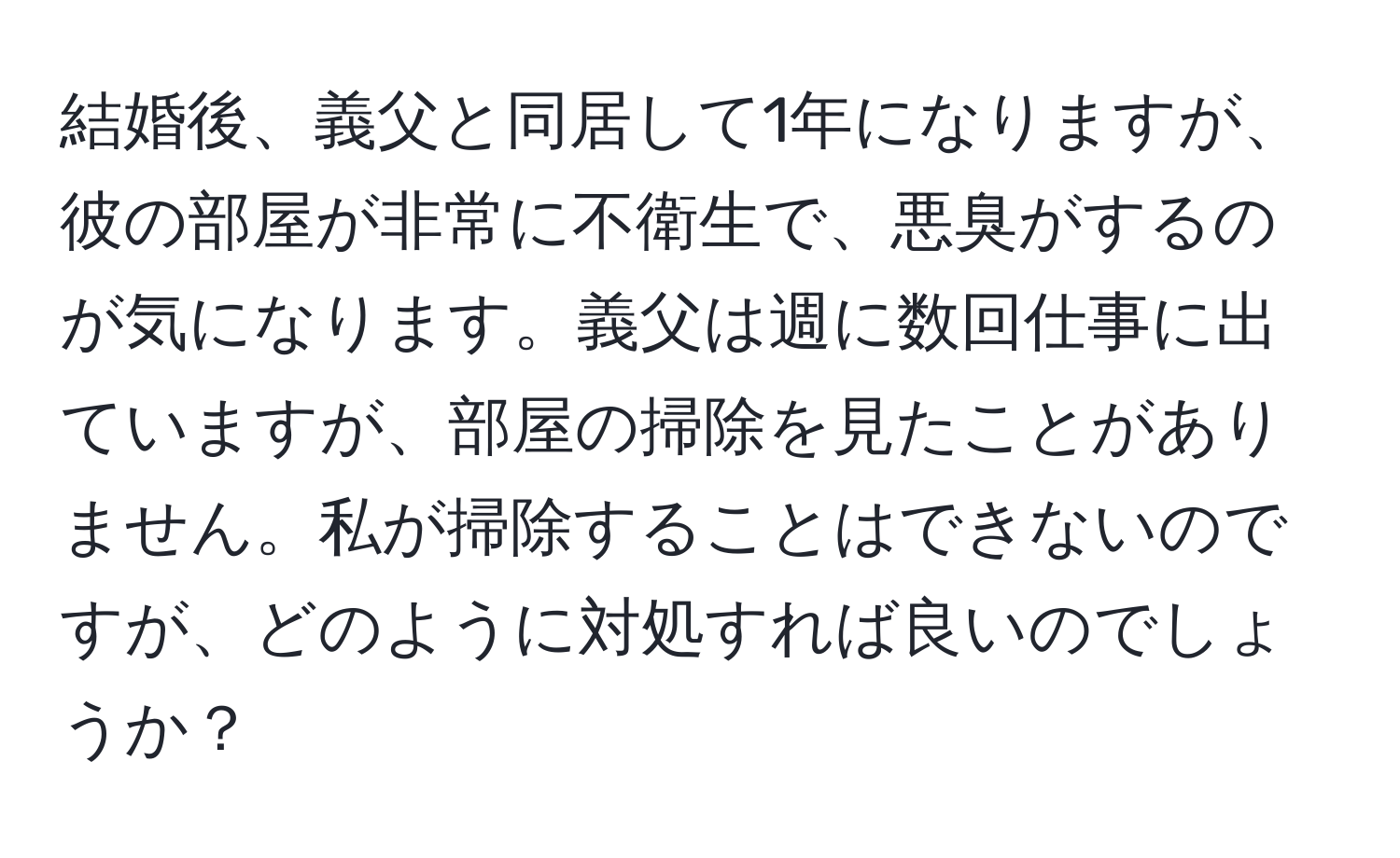 結婚後、義父と同居して1年になりますが、彼の部屋が非常に不衛生で、悪臭がするのが気になります。義父は週に数回仕事に出ていますが、部屋の掃除を見たことがありません。私が掃除することはできないのですが、どのように対処すれば良いのでしょうか？