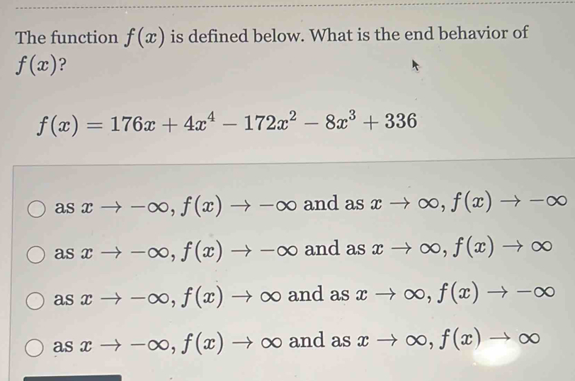 The function f(x) is defined below. What is the end behavior of
f(x) ?
f(x)=176x+4x^4-172x^2-8x^3+336
asxto -∈fty , f(x)to -∈fty and as xto ∈fty , f(x)to -∈fty
asxto -∈fty , f(x)to -∈fty and as xto ∈fty , f(x)to ∈fty
asxto -∈fty , f(x) to O b and as xto ∈fty , f(x)to -∈fty
asxto -∈fty , f(x)to ∈fty and as xto ∈fty , f(x)to ∈fty