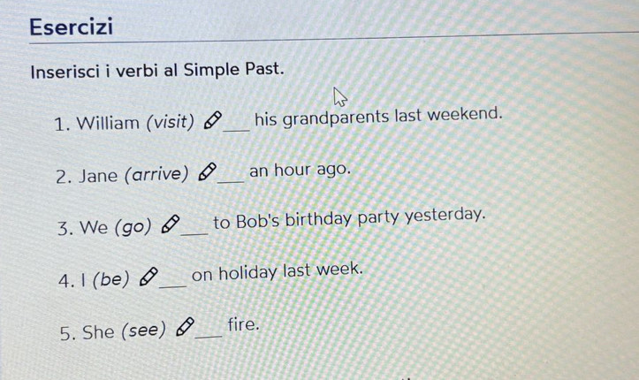 Esercizi 
Inserisci i verbi al Simple Past. 
1. William (visit) _his grandparents last weekend. 
2. Jane (arrive) _ an hour ago. 
3. We (go) _to Bob's birthday party yesterday. 
4. 1(be) _on holiday last week. 
5. She (see) _fire.