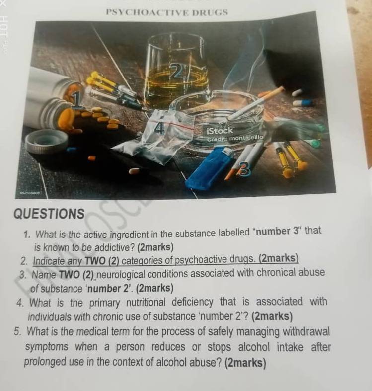 PSYCHOACTIVE DRUGS 
QUESTIONS 
1. What is the active ingredient in the substance labelled “number 3'' that 
is known to be addictive? (2marks) 
2. Indicate any TWO (2) categories of psychoactive drugs. (2marks) 
3. Name TWO (2)_neurological conditions associated with chronical abuse 
of substance ‘number 2'. (2marks) 
4. What is the primary nutritional deficiency that is associated with 
individuals with chronic use of substance 'number ) '? (2marks) 
5. What is the medical term for the process of safely managing withdrawal 
symptoms when a person reduces or stops alcohol intake after 
prolonged use in the context of alcohol abuse? (2marks)