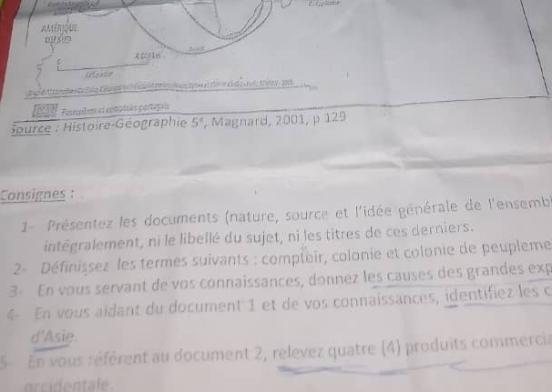 C00Lm 
[[gà]8 
Cateorí:Ctae fle Caeora o e a ci d d 1 1 
fo Passulns et complsés partupaés 
Source : Histoire-Géographie 5° , Magnard, 2001, p 129
Consignes : 
1- Présentez les documents (nature, source et l'idée générale de l'ensembi 
intégralement, ni le libellé du sujet, ni les titres de ces derniers. 
2- Définissez les termes suivants : comptair, colonie et colonie de peupleme 
3- En vous servant de vos connaissances, donnez les causes des grandes exp 
4- En vous aïdant du document 1 et de vos connaissances, identifiez les c 
d'Asie. 
5 En vous référent au document 2, relevez quatre (4) produits commercia 
occidentale