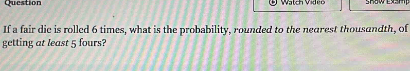 Question Watch Video Show Examp 
If a fair die is rolled 6 times, what is the probability, rounded to the nearest thousandth, of 
getting at least 5 fours?