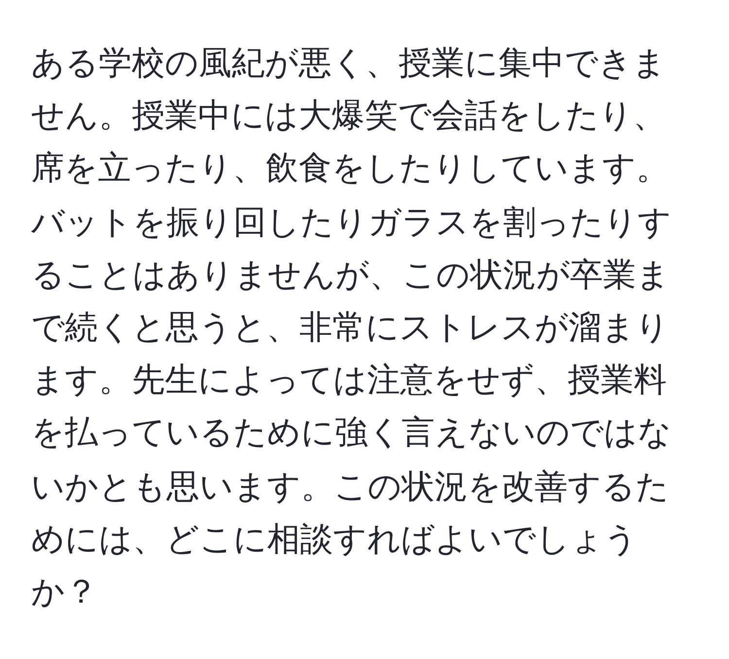 ある学校の風紀が悪く、授業に集中できません。授業中には大爆笑で会話をしたり、席を立ったり、飲食をしたりしています。バットを振り回したりガラスを割ったりすることはありませんが、この状況が卒業まで続くと思うと、非常にストレスが溜まります。先生によっては注意をせず、授業料を払っているために強く言えないのではないかとも思います。この状況を改善するためには、どこに相談すればよいでしょうか？