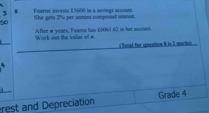 Fearne invests £5600 in a savings account. 
She gets 2% per annum compound interest. 
After n years, Fearne has £6061.62 in her account. 
Work out the value of n. 
(Total for question 8 is 2 marks) 

rest and Depreciation Grade 4