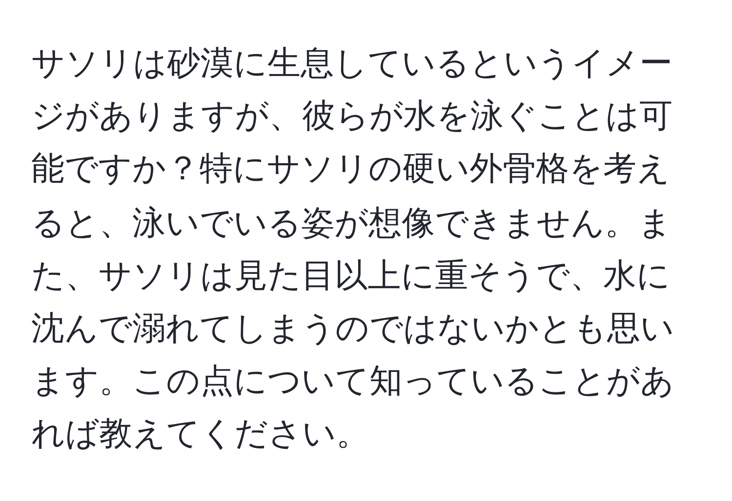 サソリは砂漠に生息しているというイメージがありますが、彼らが水を泳ぐことは可能ですか？特にサソリの硬い外骨格を考えると、泳いでいる姿が想像できません。また、サソリは見た目以上に重そうで、水に沈んで溺れてしまうのではないかとも思います。この点について知っていることがあれば教えてください。