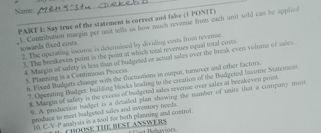 Name: 
PART 1: Say true of the statement is correct and false (1 PONIT) 
1. Contribution margin per unit tells us how much revenue from each unit sold can be applied 
lowards fixed costs 
2. The operating income is determined by dividing costs from revenue. 
3. The breakeven point is the point at which total revenues equal total costs. 
4. Margin of safety is less than of budgeted or actual sales over the break even volume of sales. 
5. Planning is a Continuous Process. 
6. Fixed Budgets change with the fluctuations in output, turnover and other factors. 
7. Operating Budget: building blocks leading to the creation of the Budgeted Income Statement. 
8. Margin of safety is the excess of budgeted sales revenue over sales at breakeven point. 
9. A production budget is a detailed plan showing the number of units that a company must 
produce to meet budgeted sales and inventory needs. 
10. C-V-P analysis is a tool for both planning and control. 
CHSE THE BEST ANSWERS 
Cost Behaviors.