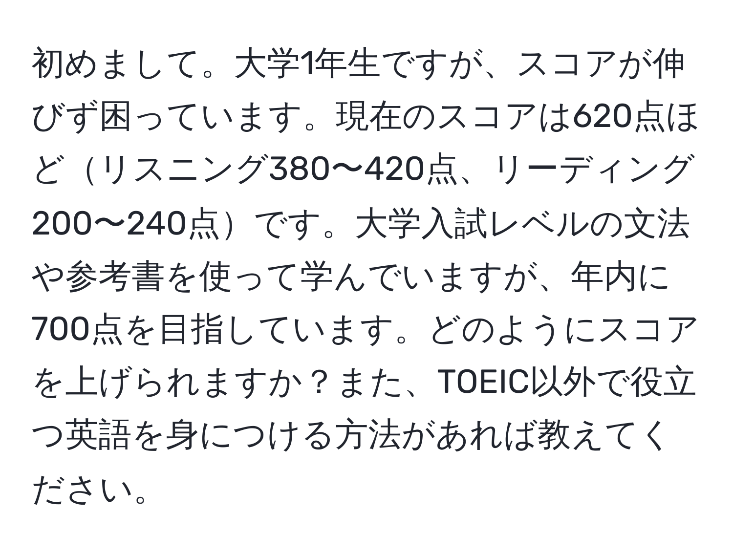 初めまして。大学1年生ですが、スコアが伸びず困っています。現在のスコアは620点ほどリスニング380〜420点、リーディング200〜240点です。大学入試レベルの文法や参考書を使って学んでいますが、年内に700点を目指しています。どのようにスコアを上げられますか？また、TOEIC以外で役立つ英語を身につける方法があれば教えてください。