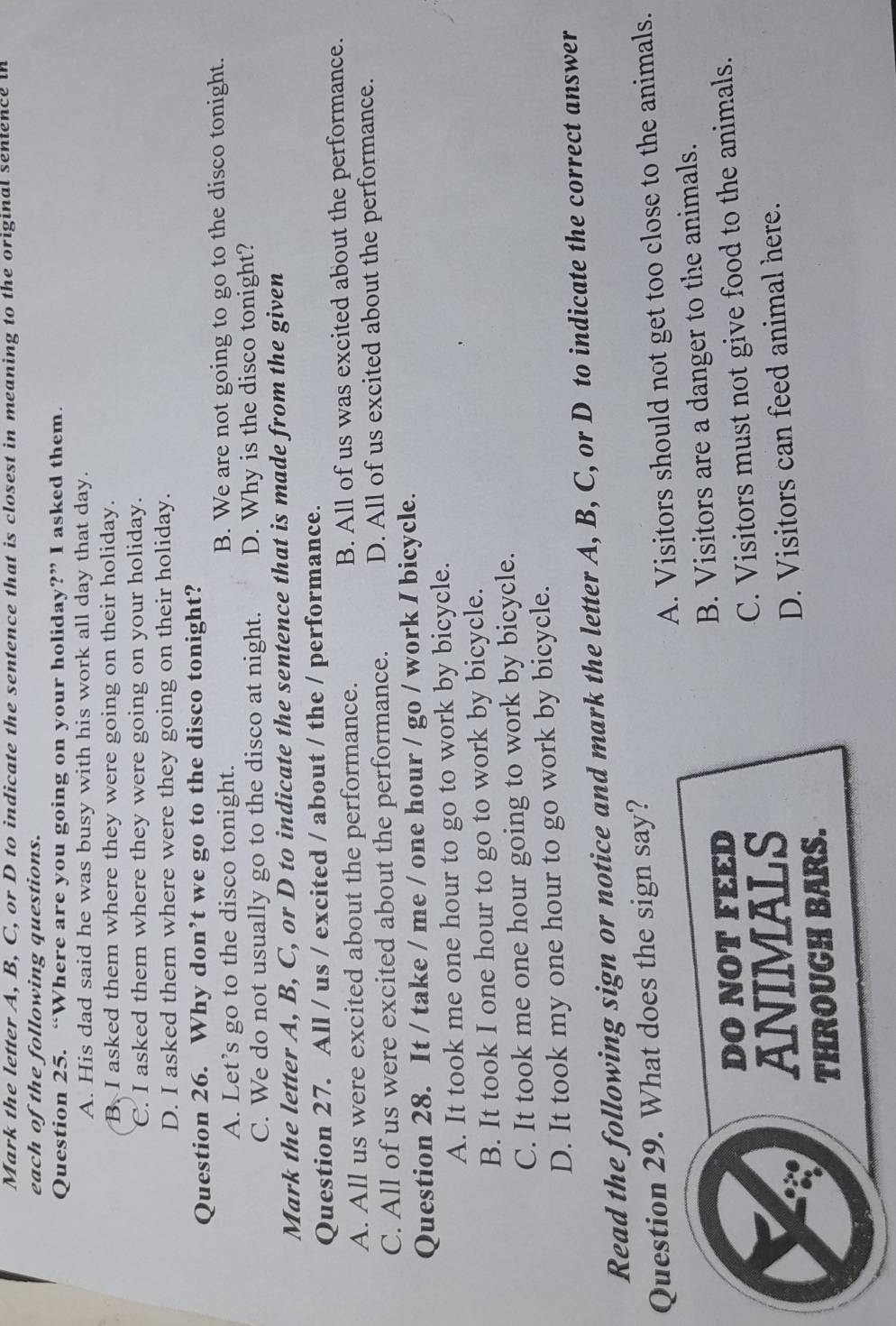 Mark the letter A, B, C, or D to indicate the sentence that is closest in meaning to the original sentence in
each of the following questions.
Question 25. “Where are you going on your holiday?” I asked them.
A. His dad said he was busy with his work all day that day.
B. I asked them where they were going on their holiday.
C. I asked them where they were going on your holiday.
D. I asked them where were they going on their holiday.
Question 26. Why don’t we go to the disco tonight?
A. Let’s go to the disco tonight. B. We are not going to go to the disco tonight.
C. We do not usually go to the disco at night. D. Why is the disco tonight?
Mark the letter A, B, C, or D to indicate the sentence that is made from the given
Question 27. All / us / excited / about / the / performance.
A. All us were excited about the performance. B. All of us was excited about the performance.
C. All of us were excited about the performance. D. All of us excited about the performance.
Question 28. It / take / me / one hour / go / work I bicycle.
A. It took me one hour to go to work by bicycle.
B. It took I one hour to go to work by bicycle.
C. It took me one hour going to work by bicycle.
D. It took my one hour to go work by bicycle.
Read the following sign or notice and mark the letter A, B, C, or D to indicate the correct answer
Question 29. What does the sign say?
A. Visitors should not get too close to the animals.
DO NOT FEED B. Visitors are a danger to the animals.
ANIMALS C. Visitors must not give food to the animals.
D. Visitors can feed animal here.
THROUGH BARS.