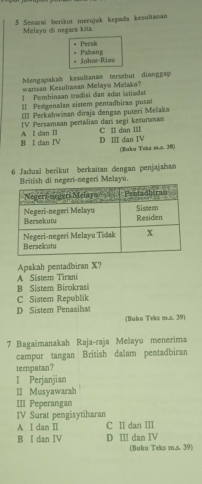 Senarai berikut merujuk kepada kesultanan
Melayu di negara kita.
Perak
Pahang
Johor-Riau
Mengapakah kesultanan tersebut dianggap
warisan Kesultanan Melayu Melaka?
I Pembinaan tradisi dan adat istiadat
II Pengenalan sistem pentadbiran pusat
III Perkahwinan diraja dengan puteri Melaka
IV Persamaan pertalian dari segi keturunan
A I dan II C I dan III
B I dan IV D III dan IV
(Buku Teks m.s. 38)
6 Jadual berikut berkaitan dengan penjajahan
British di negeri-negeri Melayu.
Apakah pentadbiran X?
A Sistem Tirani
B Sistem Birokrasi
C Sistem Republik
D Sistem Penasihat
(Buku Teks m.s. 39)
7 Bagaimanakah Raja-raja Melayu menerima
campur tangan British dalam pentadbiran
tempatan?
I Perjanjian
II Musyawarah
III Peperangan
IV Surat pengisytiharan
A I dan II C II dan III
B I dan IV D III dan IV
(Buku Teks m.s. 39)