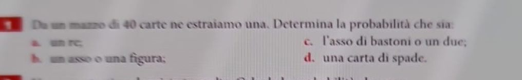 De un mazzo di 40 carte ne estraiamo una. Determina la probabilità che sia:
a. un rc; c. l'asso di bastoni o un due;
h. un asso o una figura; d. una carta di spade.