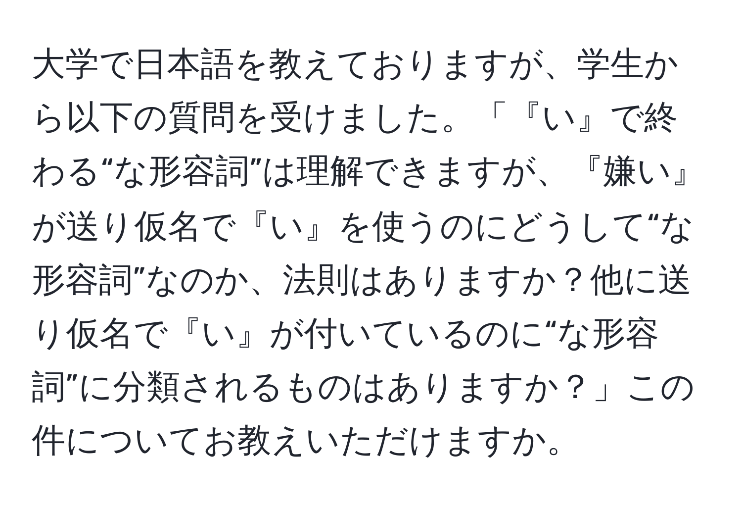 大学で日本語を教えておりますが、学生から以下の質問を受けました。「『い』で終わる“な形容詞”は理解できますが、『嫌い』が送り仮名で『い』を使うのにどうして“な形容詞”なのか、法則はありますか？他に送り仮名で『い』が付いているのに“な形容詞”に分類されるものはありますか？」この件についてお教えいただけますか。