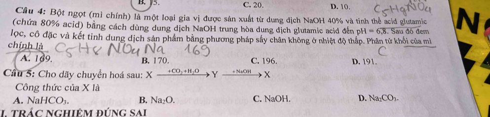 V5. C. 20. D. 10.
Câu 4: Bột ngọt (mì chính) là một loại gia vị được sản xuất từ dung dịch NaOH 40% và tinh thể acid glutamic N
(chứa 80% acid) bằng cách dùng dung dịch NaOH trung hòa dung dịch glutamic acid đến pH=6,8. Sau đó đem
lọc, cô đặc và kết tinh dung dịch sản phẩm bằng phương pháp sấy chân không ở nhiệt độ thấp. Phân tử khối của mì
chính là
A. 169. B. 170. C. 196. D. 191.
Câu 5: Cho dãy chuyển hoá sau: Xxrightarrow +CO_2+H_2OY xrightarrow +NaOHX
Công thức của X là
A. Na HCO_3. B. Na_2O. C. NaOH. D. Na_2CO_3. 
I tRÁC NGHIÊM đÚNG SAi