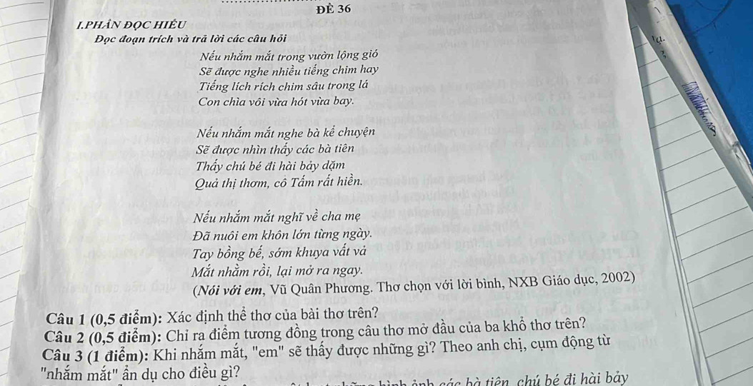 Đè 36
I.PHÂN ĐọC HIÉU 
Đọc đoạn trích và trã lời các câu hồi 
Nếu nhắm mắt trong vườn lộng gió 
Sẽ được nghe nhiều tiếng chim hay 
Tiếng lích rích chim sâu trong lá 
Con chìa vôi vừa hót vừa bay. 
Nếu nhắm mắt nghe bà kể chuyện 
Sẽ được nhìn thấy các bà tiên 
Thẩy chú bé đi hài bảy dặm 
Quả thị thơm, cô Tấm rất hiền. 
Nếu nhắm mắt nghĩ về cha mẹ 
Đã nuôi em khôn lớn từng ngày. 
Tay bồng bế, sớm khuya vất và 
Mắt nhằm rồi, lại mở ra ngay. 
(Nói với em, Vũ Quân Phương. Thơ chọn với lời bình, NXB Giáo dục, 2002) 
Câu 1 (0,5 điểm): Xác định thể thơ của bài thơ trên? 
Câu 2 (0,5 điểm): Chỉ rạ điểm tương đồng trong câu thơ mở đầu của ba khổ thơ trên? 
Câu 3 (1 điểm): Khi nhắm mắt, "em" sẽ thấy được những gì? Theo anh chị, cụm động từ 
"nhắm mắt" ẩn dụ cho điều gì? 
các tiên chú bé đi hài bảy