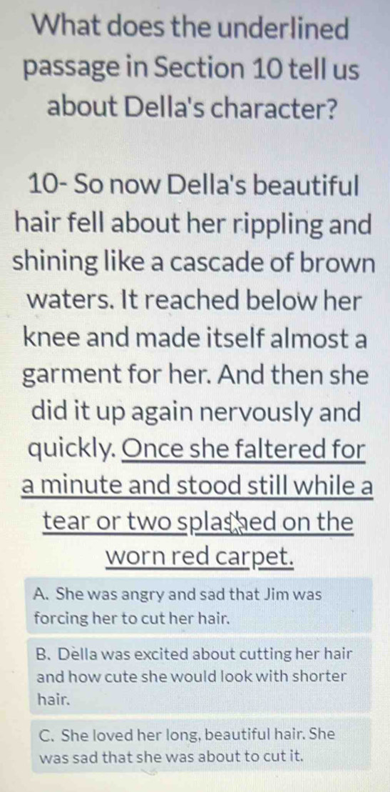 What does the underlined
passage in Section 10 tell us
about Della's character?
10- So now Della's beautiful
hair fell about her rippling and
shining like a cascade of brown
waters. It reached below her
knee and made itself almost a
garment for her. And then she
did it up again nervously and
quickly. Once she faltered for
a minute and stood still while a
tear or two splashed on the
worn red carpet.
A. She was angry and sad that Jim was
forcing her to cut her hair.
B. Della was excited about cutting her hair
and how cute she would look with shorter
hair.
C. She loved her long, beautiful hair. She
was sad that she was about to cut it.