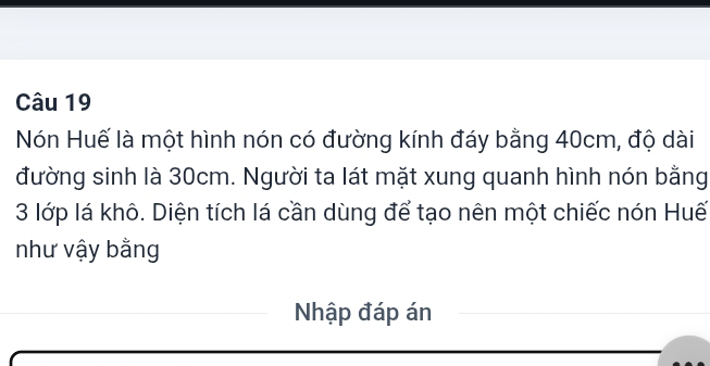 Nón Huế là một hình nón có đường kính đáy bằng 40cm, độ dài 
đường sinh là 30cm. Người ta lát mặt xung quanh hình nón bằng
3 lớp lá khô. Diện tích lá cần dùng để tạo nên một chiếc nón Huế 
như vậy bằng 
Nhập đáp án