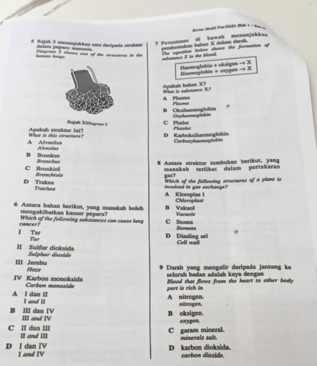 Kerns Model Pro-UASA (Bab 1 ~ 1o v
5 Rajah 3 menunjukkan satu daripada struktur
7 Persamaan di bawah menunjukkan
dalam peparu manusia.
pembentukan bahan X dalam darah.
Diagram 3 shows one of the structures in the The equation below shows the formation of
human lungz.
substance X in the blood.
Haemoglobin + oksigen → X
Haemoglobin + oxygen → X
Apakah bahan X?
What is substance X?
A Plasma
Plasma
B Oksihaemoglobin
Oxyhaemoglobin
Rajah 3/Diagram 3
C Platlet
Apakah struktur ini? Platelet
What is this structure? D Karboksihaemoglobin
A Alveolus Carboxyhaemoglobin
Alveolus
B Bronkus
Bronchus
8 Antara struktur tumbuhan berikut, yang
C Bronkiol manakah terlibat dalam pertukaran
Bronchiole gas?
D Trakea
Which of the following structures of a plant is
Trachea involved in gas exchange?
A Kloroplas l
Chloroplast
6 Antara bahan berikut, yang manakah bolch B Vakuol
mengakibatkan kanser peparu? Vacuole
Which of the following substances can cause lung C Stoma
cancer? Stomata
*
I Tar D Dinding sel
Tar
Cell wall
II Sulfur dioksida
Sulphur dioxide
III Jerebu
Haze Darah yang mengalir daripada jantung ke
9
seluruh badan adalah kaya dengan
IV Karbon monoksida
Carbon monoxide Blood that flows from the heart to other body
part is rich in
A I dan II A nitrogen.
I and II nitrogen.
B III dan IV B oksigen.
III and IV
oxygen.
C II dan III
II and III C garam mineral.
minerals sait.
D I dan IV D karbon dioksida.
I and IV carbon dioxide.