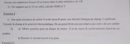 Donner son expression lorsque M se trouve dans le plan médiateur de AB
2) On suppose que le fil est infini, calculer E(M) et V. 
Exercice 2 
1) Une spire circulaire de centre O et de rayon R porte une densité linéique de charge « uniforme. 
Calculer le champ et le potentiel électrostatique. En un point M de son axe situé a une cote z de son centre 
2) a) Même question pour un disque de centre O et de rayon R uniformément électrisé en 
surface. 
b) Étendre le résultat trouvé à un plan. 
Exercice 3