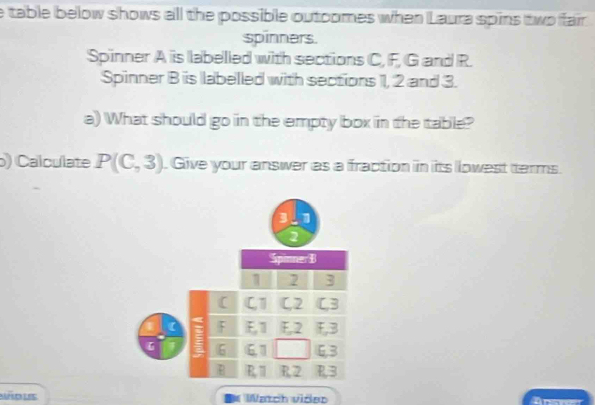 table below shows all the possible outoomes when Laura spins two fair
spinners.
Spinner A is labelled with sections C, F, G and R.
Spinner B is labelled with sections 1, 2 and 3.
a) What should go in the empty box in the table?
) Calculate P(C,3). Give your answer as a fraction in its lowest terms.
3 1
2
Spimner B
1 2 3
( C, 1 C, 2 C, 3
F F, 1 F, 2 F, B
t 6 61 6, 3
B E, 11 R2 R, 3
I Watch viõer