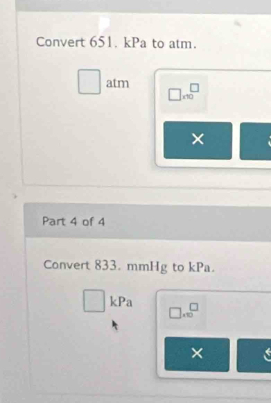 Convert 651. kPa to atm. 
□^ _  atm □ * 10^(□)
× 
Part 4 of 4 
Convert 833. mmHg to kPa.
□ ,□  kPa
□ .10^(□)
×