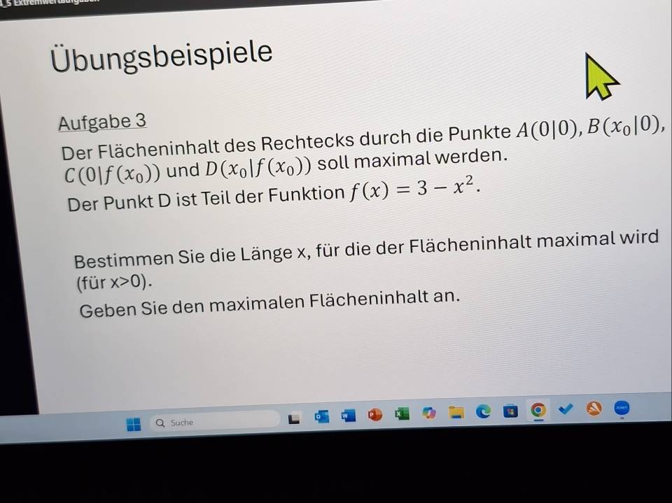 Übungsbeispiele 
Aufgabe 3 
Der Flächeninhalt des Rechtecks durch die Punkte A(0|0), B(x_0|0),
C(0|f(x_0)) und D(x_0|f(x_0)) soll maximal werden. 
Der Punkt D ist Teil der Funktion f(x)=3-x^2. 
Bestimmen Sie die Länge x, für die der Flächeninhalt maximal wird 
(für x>0). 
Geben Sie den maximalen Flächeninhalt an. 
Suche