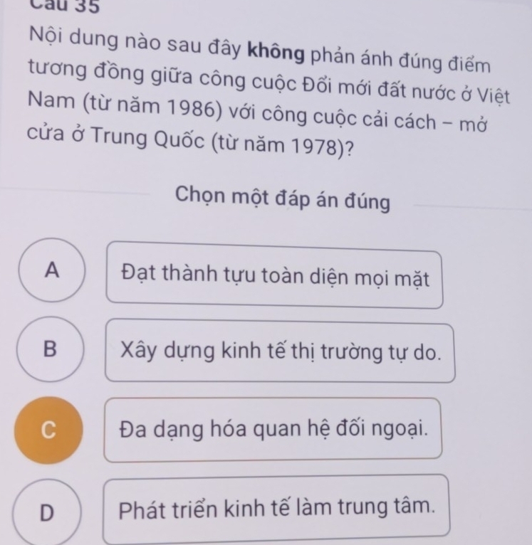 Nội dung nào sau đây không phản ánh đúng điểm
tương đồng giữa công cuộc Đổi mới đất nước ở Việt
Nam (từ năm 1986) với công cuộc cải cách - mở
cửa ở Trung Quốc (từ năm 1978)?
Chọn một đáp án đúng
A Đạt thành tựu toàn diện mọi mặt
B Xây dựng kinh tế thị trường tự do.
C Đa dạng hóa quan hệ đối ngoại.
D Phát triển kinh tế làm trung tâm.