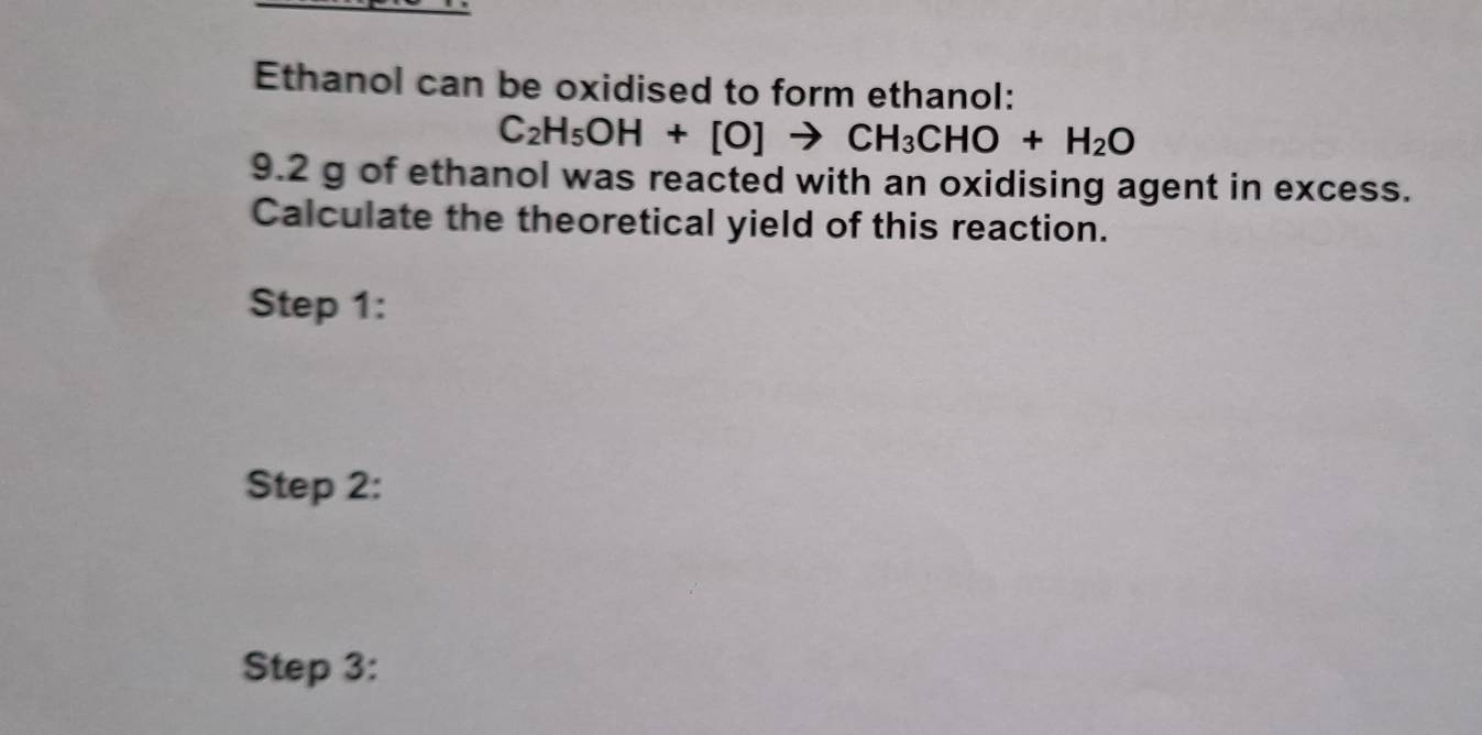 Ethanol can be oxidised to form ethanol:
C_2H_5OH+[O]to CH_3CHO+H_2O
9.2 g of ethanol was reacted with an oxidising agent in excess. 
Calculate the theoretical yield of this reaction. 
Step 1: 
Step 2: 
Step 3: