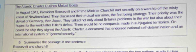 The Atlantic Charter Outlines Mutual Goals 
In August 1941, President Roosevelt and Prime Minister Churchill met secretly on a warship off the misty 
coast of Newfoundland. They discussed their mutual war aims, the first being strategy: Their priority was the 
defeat of Germany, then Japan. They talked not only about Britain's problems in the war but also about their 
hopes for the world after Hitler's defeat. There would be no conquests made in subjugated territories. On 
board the ship they signed the Atlantic Charter, a document that endorsed national self-determination and an 
international systern of 'general security.' 
6. Summarize the passage in one sentence. 
Roosevelt and churchill