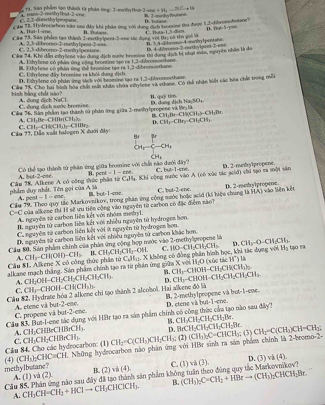 a 71. Sản phẩm tạo thành từ phản ứng: 2-methylbut-; 2-ene+H_2to là
trans-2-methylbut-2-ene.
B. 2-methylbutane.
C. 2,2-dimethylpropane. D. butane.
Câu 72. Hydrocarbon nào sau đây khi phản ứng với dung dịch bromine thu được 1,2=d ibromobutane?
A. But-1-ene. B. Butane. C. Buta-1,3-dien. D. But-1-yne
Câu 73. Sản phẩm tạo thành 2-methylpent-2-ene tác dụng với Br₂ có tên gọi là
A. 2,3-dibromo-2-methylpent-2-ene.
B. 3,4-dibromo-4-methylpentane.
C. 2,3-dibromo-2-methylpentane.
D. 4-dibromo-2-methylpent-2-ene.
Cầu 74. Khi dẫn ethylene vào dung dịch nước bromine thì dung dịch bị nhạt màu, nguyên nhân là do
A. Ethylene có phản ứng cộng bromine tạo ra 1,2-dibromoethane.
B. Ethylene có phản ứng thế bromine tạo ra 1,2-dibromoethane.
C. Ethylene đầy bromine ra khỏi dung dịch.
D. Ethylene có phản ứng tách với bromine tạo ra 1,2-dibromoethane.
Câu 75. Cho hai bình hóa chất mất nhãn chứa ethylene và ethane. Có thể nhận biết các hóa chất trong mỗi
bình bằng chất nào?
A. dung dịch NaCl. B. quỳ tím.
C. dung dịch nước bromine. D. dung dịch Na_2SO_4.
Cầu 76. Sản phẩm tạo thành từ phản ứng giữa 2-methylpropene và Br_2l
B. CH_2Br-CH(CH_3)-CH_2Br.
A. CH_2Br-CHBr(CH_3)_2. CH_3-CBr_2-CH_2CH_3.
C. CH_3-CH(CH_3)_2-CHBr_2
D.
Câu 77. Dẫn xuất halogen X dưới đây:
Br ∠ Br
CH_2-C-CH_3
CH_3
Có thể tạo thành từ phản ứng giữa bromine với chất nào dưới đây?
A. but-2-ene. B. pent -1-ene. C. but-1-ene. D. 2-methylpropene.
Câu 78. Alkene A có công thức phân tử C_4H_8 3. Khi cộng nước vào A (có xúc tác acid) chỉ tạo ra một sản
phẩm duy nhất. Tên gọi của A là
A. pent - 1 - ene. B. but-1-ene. C. but-2-ene. D. 2-methylpropene.
Câu 79. Theo quy tắc Markovnikov, trong phản ứng cộng nước hoặc acid (kí hiệu chung là HẢ) vào liên kết
C=C của alkene thì H sẽ ưu tiên cộng vào nguyên tử carbon có đặc điểm nào?
A. nguyên tử carbon liên kết với nhóm methyl.
B. nguyên tử carbon liên kết với nhiều nguyên tử hydrogen hơn.
Canguyên tử carbon liên kết với ít nguyên tử hydrogen hơn.
D. nguyên tử carbon liên kết với nhiều nguyên tử carbon khác hơn.
Câu 80. Sản phầm chính của phản ứng cộng hợp nước vào 2-methylpropene là
A. CH_3-CH(OH)-CH_3. B. CH_3CH_2CH_2-OH. C. HO-CH_2CH_2CH_3. D. CH_3-O-CH_2CH_3.
Câu 81. Alkene X có công thức phân tử C_6H_12.. X không có đồng phân hình học, khi tác dụng với H_2 tạo ra
alkane mạch thắng. Sản phầm chính tạo ra từ phản ứng giữa X với H_2O (xúc tác H^+) là
B.
A. CH_2OH-CH_2CH_2CH_2CH_2CH_3. CH_3 −CHO H-CH_2CH(CH_3)_2.
D. CH_3-C CHOH H-CH_2CH_2CH_2CH_3.
C. CH_3-CHOH-CH(CH_3)_3.
Câu 82. Hydrate hóa 2 alkene chỉ tạo thành 2 alcohol. Hai alkene đó là
A. etene và but-2-ene. B. 2-methylpropene và but-1-ene.
C. propene và but-2-ene. D. etene và but-1-ene.
Câu 83. But-l-ene tác dụng với HBr tạo ra sản phẩm chính có công thức cấu tạo nào sau đây?
B. CH_3CH_2CH_2CH_2Br.
A. CH_3 CHBrCHBrCH_3.
D. BrCH_2CH_2CH_2CH_2Br.
C. CH_3CH_2CHBrCH_3.
Câu 84. Cho các hydrocarbon: (1) CH_2=C(CH_3)CH_2CH_3; (2) (CH_3)_2C=CHCH_3; (3) CH_2=C(CH_3)CH=CH_2;
(4) (CH_3)_2CHCequiv CH. Những hydrocarbon nào phản ứng với HBr sinh ra sản phầm chính là 2-bromo-2-
A. (1) và (2). B. (2) và (4). C. (1) và (3). D. (3) và (4).
methylbutane?
Câu 85. Phản ứng nào sau đây đã tạo thành sản phầm khôn
A. CH_3CH=CH_2+HClto CH_3CHClCH_3. B. (CH_3)_2C=CH_2+HBrto (CH_3)_2CHCH_2Br.