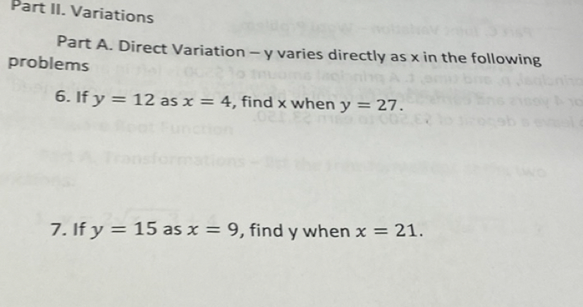 Part II. Variations 
Part A. Direct Variation - y varies directly as x in the following 
problems 
6. If y=12 as x=4 , find x when y=27. 
7. If y=15 as x=9 , find y when x=21.