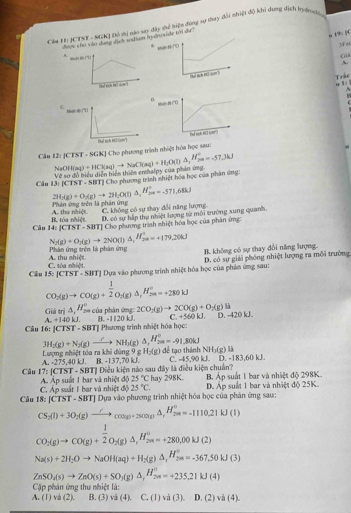[CTST - SGK] Đồ thị nào say đây thể hiện đúng sự thay đổi nhiệt độ khi dung dịch hydrochlon
u 19: [C
g dịch sodium hyroxide tới dư/
B
3Fe(
Giá
A.
Trắc
u 1: |
A
B
D

Câu 12:[CTST-SGK] NaOH(aq)+HCl(aq)to NaCl(aq)+H_2O(l)△ _rH_(298)^0=-57,3kJ | Cho phương trình nhiệt hóa học sau:
Ve * sơ đồ biểu diễn biển thiên enthalpy của phản ứng.
T] Cho phương trình nhiệt hóa học của phản ứng:
Câu 13:[CTST-SBT] 2H_2(g)+O_2(g)to 2H_2O(l)△ _rH_(298)^0=-571,68kJ
Phản ứng trên là phản ứng
A. thu nhiệt C. không có sự thay đổi năng lượng.
B tỏa nhiệt. D. có sự hấp thụ nhiệt lượng từ môi trường xung quanh.
Câu 14:[CTST-SBT] Cho phương trình nhiệt hóa học của phản ứng:
N_2(g)+O_2(g)to 2NO(l)△ _rH_(298)^0=+179,20kJ
Phản ứng trên là phản ứng
A. thu nhiệt. B. không có sự thay đổi năng lượng.
D. có sự giải phóng nhiệt lượng ra môi trường
C. tỏa nhiệt.
Câu 15:[CTST-SBT] Dựa vào phương trình nhiệt hóa học của phản ứng sau:
CO_2(g)to CO(g)+ 1/2 O_2(g)△ _rH_(298)^0=+280kJ
liitri△ _rH_(298)^0 của phản ứng: 2CO_2(g)to 2CO(g)+O_2(g)la .+140kJ. B. -1120 kJ. C. +560 kJ. D. -420 kJ.
Câu 16:[CTST-SBT] Phương trình nhiệt hóa học:
3H_2(g)+N_2(g)xrightarrow rNH_3(g)△ _rH_(298)^0=-91,80kJ
Lượng nhiệt tỏa ra khi dùng 9gH_2(g) để tạo thành NH_3(g) là
A. -275.40kJ. B. -137,70 kJ. C. -45,90 kJ. D. 183.60 kJ.
Câu 17:[CTST-SBT] * Điều kiện nào sau đây là điều kiện chuẩn?
Á. Áp suất 1 bar và nhiệt độ 25°C hay 298K. B. A_D 6  suất 1 bar và nhiệt độ 298K.
C. Áp suất 1 bar và nhiệt độ 25°C. D. A_E 6 suất 1 bar và nhiệt độ 25K.
Câu 18:[CTST-SBT] Dựa vào phương trình nhiệt hóa học của phản ứng sau:
CS_2(l)+3O_2(g)xrightarrow r_CO2(g)+2SO2(g)△ _rH_(298)^0=-1110,21kJ(1)
CO_2(g)to CO(g)+ 1/2 O_2(g)△ _rH_(298)^0=+280,00kJ(2)
Na(s)+2H_2Oto NaOH(aq)+H_2(g)△ _rH_(298)^0=-367,50kJ(3)
ZnSO_4(s)to ZnO(s)+SO_3(g)△ _rH_(298)^0=+235,21kJ(4)
Cặp phản ứng thu nhiệt là:
A. (1) và (2). B. (3) và (4). . C. (1) và (3). D. (2) vdot a(4).