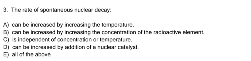 The rate of spontaneous nuclear decay:
A) can be increased by increasing the temperature.
B) can be increased by increasing the concentration of the radioactive element.
C) is independent of concentration or temperature.
D) can be increased by addition of a nuclear catalyst.
E) all of the above