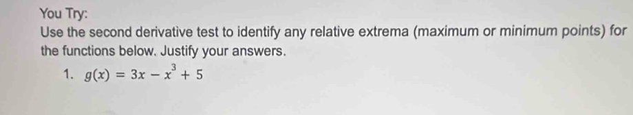 You Try: 
Use the second derivative test to identify any relative extrema (maximum or minimum points) for 
the functions below. Justify your answers. 
1. g(x)=3x-x^3+5