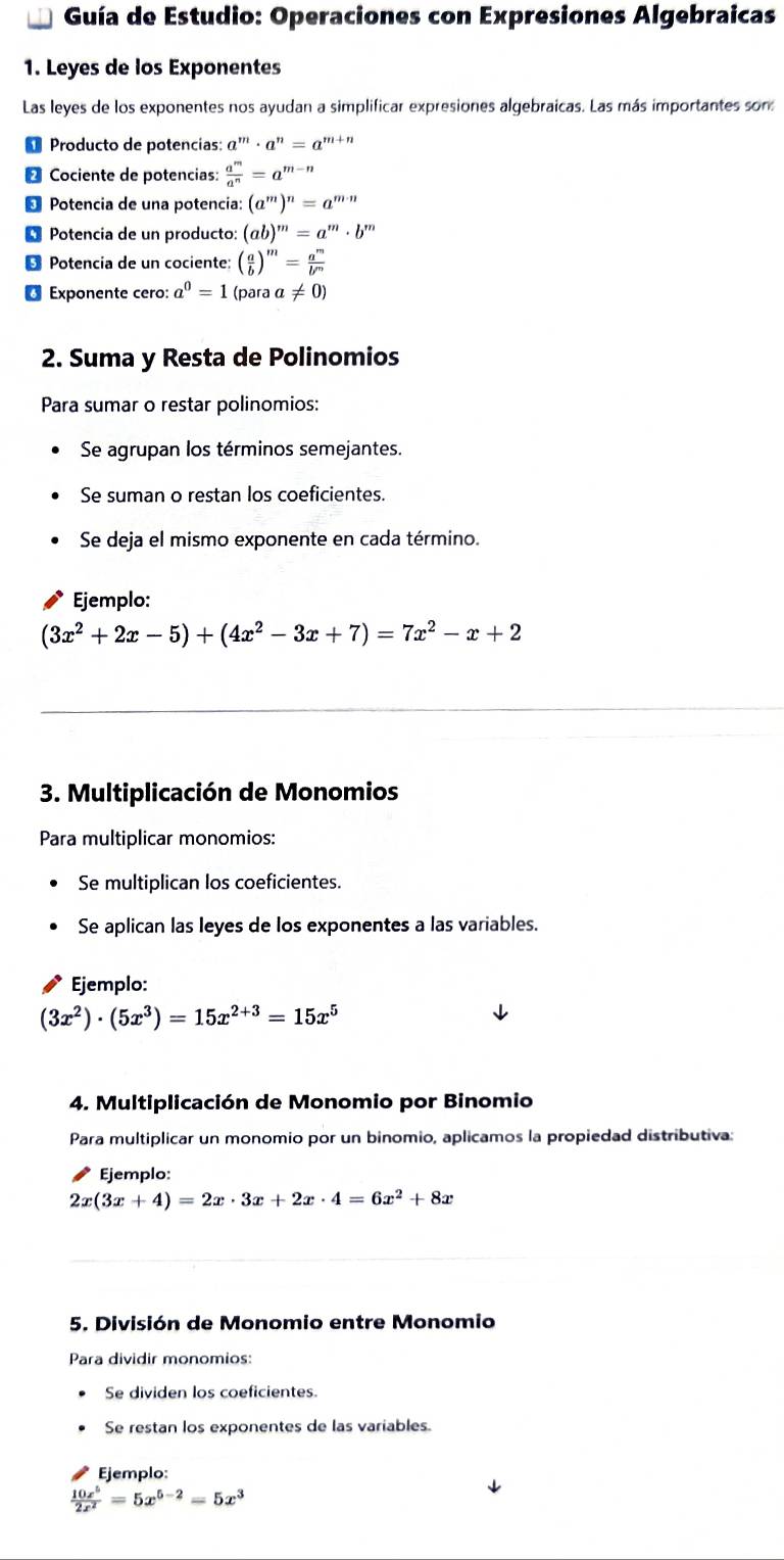 Guía de Estudio: Operaciones con Expresiones Algebraicas
1. Leyes de los Exponentes
Las leyes de los exponentes nos ayudan a simplificar expresiones algebraicas. Las más importantes son
Producto de potencías: a^m· a^n=a^(m+n)
Cociente de potencias:  a^m/a^n =a^(m-n)
Potencia de una potencía: (a^m)^n=a^(m-n)
Potencia de un producto: (ab)^m=a^m· b^m
Potencia de un cociente: ( a/b )^m= a^m/b^m 
6 Exponente cero: a^0=1 (para a!= 0)
2. Suma y Resta de Polinomios
Para sumar o restar polinomios:
Se agrupan los términos semejantes.
Se suman o restan los coeficientes.
Se deja el mismo exponente en cada término.
Ejemplo:
(3x^2+2x-5)+(4x^2-3x+7)=7x^2-x+2
3. Multiplicación de Monomios
Para multiplicar monomios:
Se multiplican los coeficientes.
Se aplican las leyes de los exponentes a las variables.
Ejemplo:
(3x^2)· (5x^3)=15x^(2+3)=15x^5
4. Multiplicación de Monomio por Binomio
Para multiplicar un monomio por un binomio, aplicamos la propiedad distributiva:
Ejemplo:
2x(3x+4)=2x· 3x+2x· 4=6x^2+8x
5. División de Monomio entre Monomio
Para dividir monomios:
Se dividen los coeficientes.
Se restan los exponentes de las variables.
Ejemplo:
 10x^5/2x^2 =5x^(5-2)=5x^3