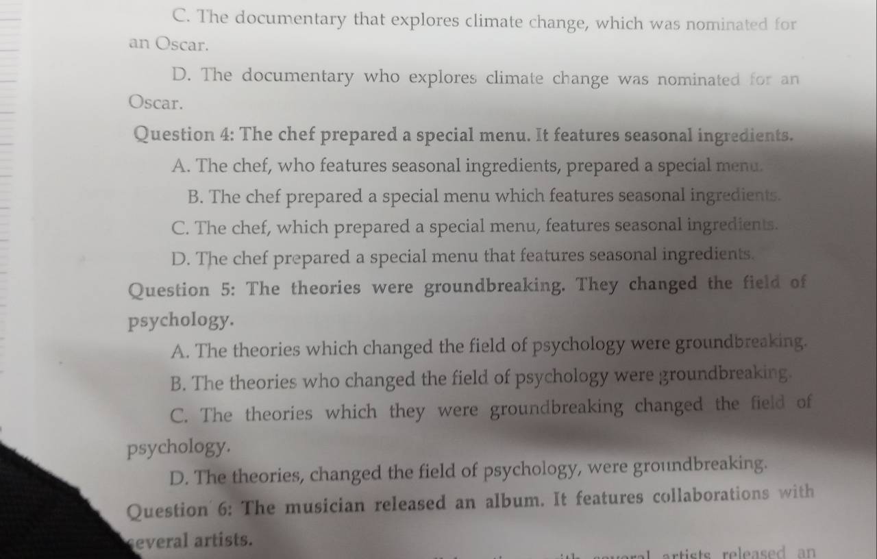 C. The documentary that explores climate change, which was nominated for
an Oscar.
D. The documentary who explores climate change was nominated for an
Oscar.
Question 4: The chef prepared a special menu. It features seasonal ingredients.
A. The chef, who features seasonal ingredients, prepared a special menu.
B. The chef prepared a special menu which features seasonal ingredients.
C. The chef, which prepared a special menu, features seasonal ingredients.
D. The chef prepared a special menu that features seasonal ingredients.
Question 5: The theories were groundbreaking. They changed the field of
psychology.
A. The theories which changed the field of psychology were groundbreaking.
B. The theories who changed the field of psychology were groundbreaking.
C. The theories which they were groundbreaking changed the field of
psychology.
D. The theories, changed the field of psychology, were groundbreaking.
Question 6: The musician released an album. It features collaborations with
several artists.
artists released an