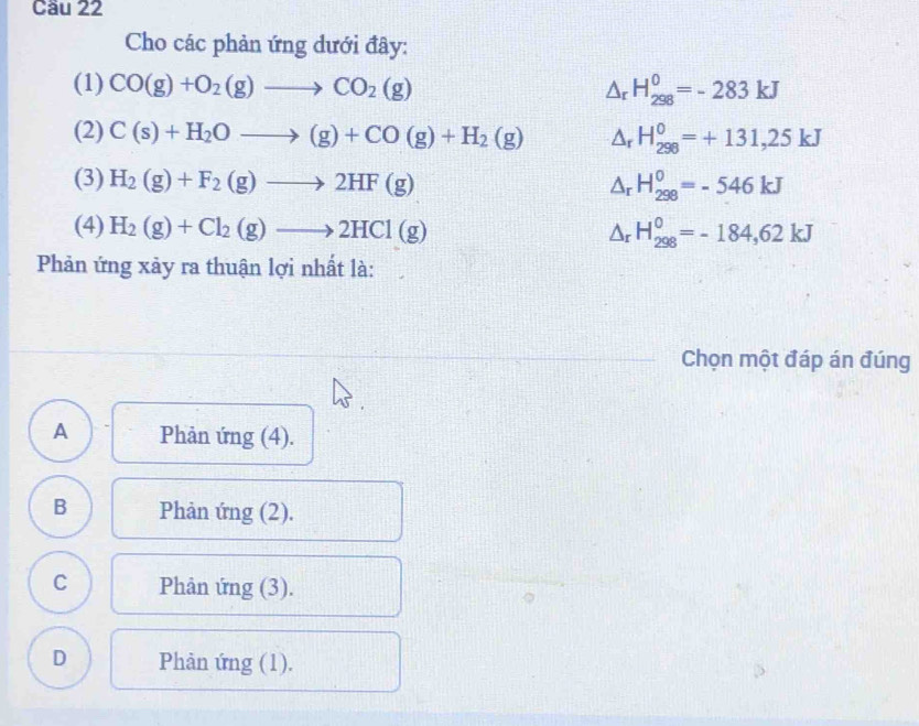 Cầu 22
Cho các phản ứng dưới đây:
(1) CO(g)+O_2(g)to CO_2(g) △ _rH_(298)^0=-283kJ
(2) C(s)+H_2Oto (g)+CO(g)+H_2(g) △ _rH_(298)^0=+131,25kJ
(3) H_2(g)+F_2(g)to 2HF(g) △ _rH_(298)^0=-546kJ
(4) H_2(g)+Cl_2(g)to 2HCl(g) △ _rH_(298)^0=-184,62kJ
Phản ứng xảy ra thuận lợi nhất là:
Chọn một đáp án đúng
A Phản ứng (4).
B Phản ứng (2).
C Phản ứng (3).
D Phản ứng (1).