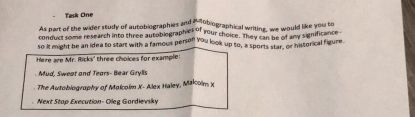 Task One 
As part of the wider study of autobiographies and a' tobiographical writing, we would like you to 
conduct some research into three autobiographies of your cheice. They ea, we wony significance 
so it might be an idea to stant with a famous person you look up to, a sports star, or historical figure 
Here are Mr. Ricks' three choices for example: 
Mud. Sweat and Tears- Bear Grylls 
The Autobiography of Malcoim X - Alex Haley, Mäkolm x 
Next Stop Execution- Oleg Gordievsky