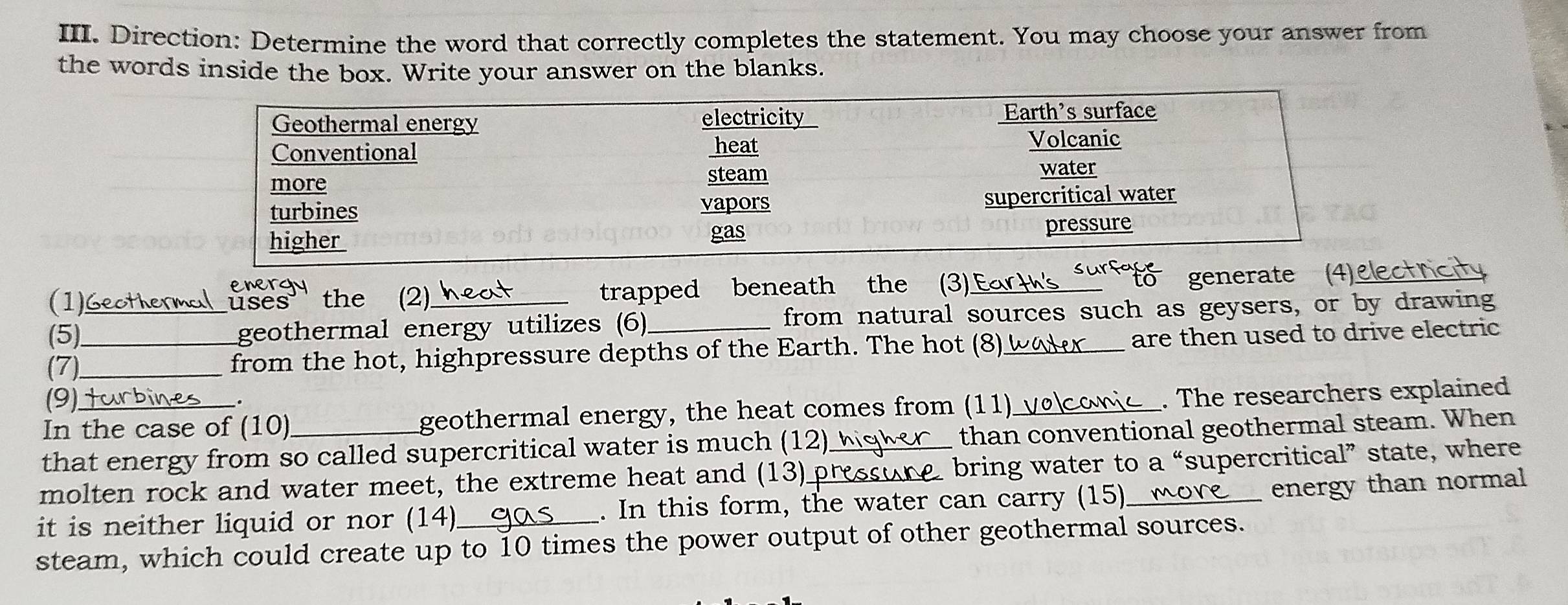 Direction: Determine the word that correctly completes the statement. You may choose your answer from 
the words inside the box. Write your answer on the blanks. 
energy 
(1)Geothermal uses' the (2) trapped beneath the (3) Ear 
generate ct ricity 
(5)_ _geothermal energy utilizes (6)_ from natural sources such as geysers, or by drawing 
(7)_ 
from the hot, highpressure depths of the Earth. The hot (8)_ are then used to drive electric 
(9)turbines _. 
In the case of (10) geothermal energy, the heat comes from (11)_v . The researchers explained 
that energy from so called supercritical water is much (12) than conventional geothermal steam. When 
molten rock and water meet, the extreme heat and (13) press bring water to a “supercritical” state, where 
it is neither liquid or nor (14)_ . In this form, the water can carry (15)_ mone energy than normal 
steam, which could create up to 10 times the power output of other geothermal sources.