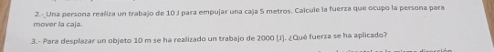 2.-Una persona realiza un trabajo de 10 J para empujar una caja 5 metros. Calcule la fuerza que ocupo la persona para 
mover la caja. 
3.- Para desplazar un objeto 10 m se ha realizado un trabajo de 2000 (J). ¿Qué fuerza se ha aplicado?